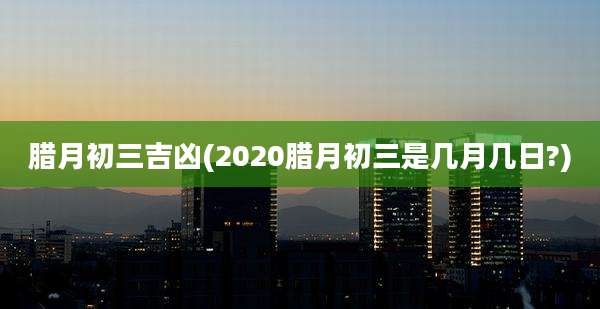 腊月初三吉凶(2020腊月初三是几月几日?)