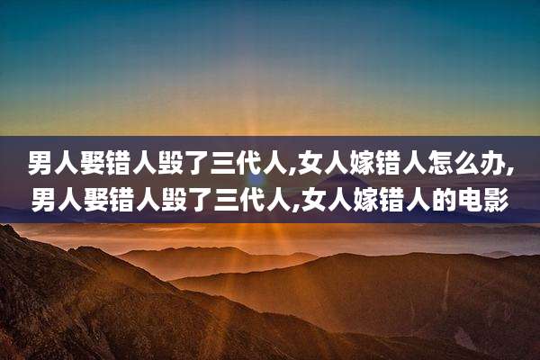 男人娶错人毁了三代人,女人嫁错人怎么办,男人娶错人毁了三代人,女人嫁错人的电影