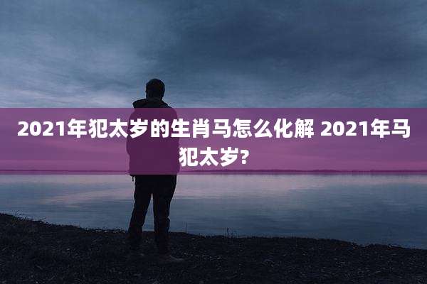 2021年犯太岁的生肖马怎么化解 2021年马犯太岁?