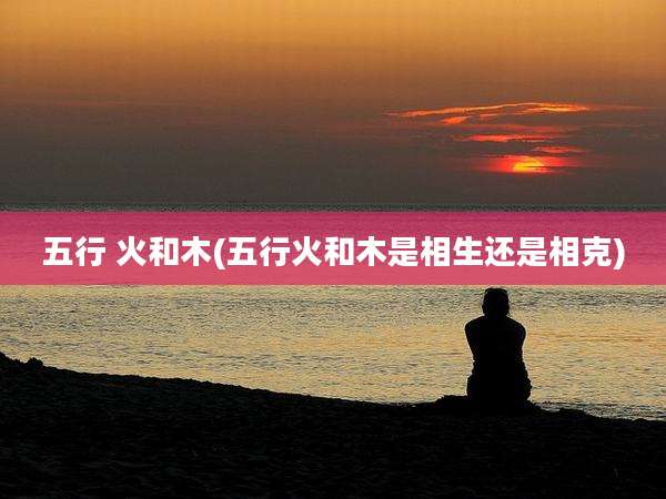 五行 火和木(五行火和木是相生还是相克)