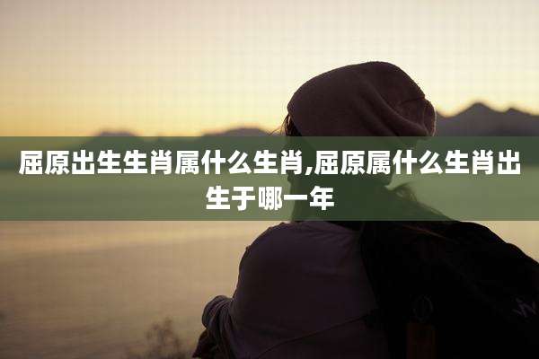 屈原出生生肖属什么生肖,屈原属什么生肖出生于哪一年
