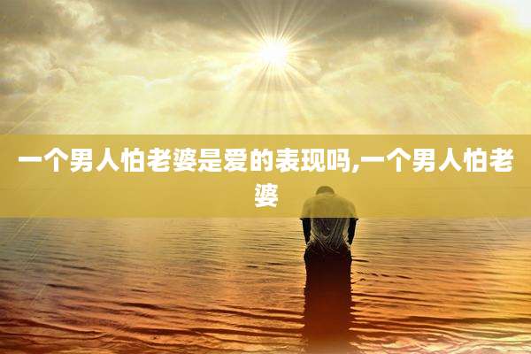 一个男人怕老婆是爱的表现吗,一个男人怕老婆