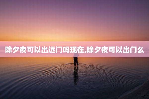 除夕夜可以出远门吗现在,除夕夜可以出门么