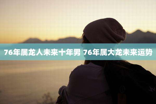 76年属龙人未来十年男 76年属大龙未来运势