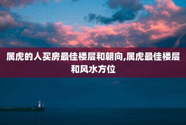 属虎的人买房最佳楼层和朝向,属虎最佳楼层和风水方位