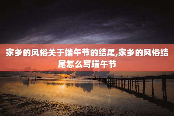 家乡的风俗关于端午节的结尾,家乡的风俗结尾怎么写端午节