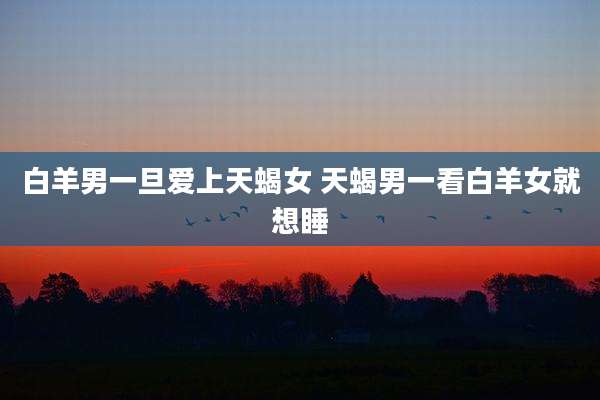 白羊男一旦爱上天蝎女 天蝎男一看白羊女就想睡