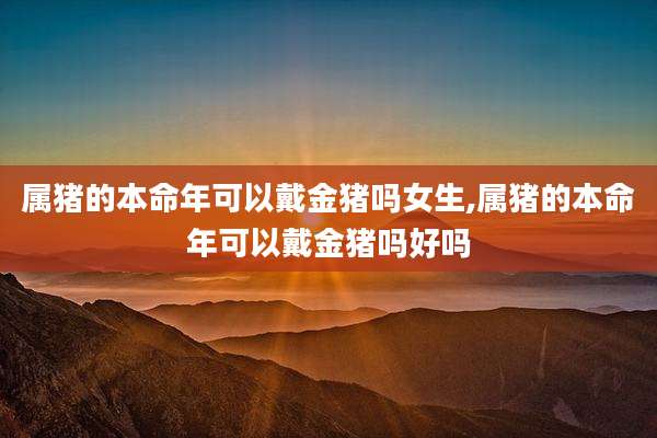 属猪的本命年可以戴金猪吗女生,属猪的本命年可以戴金猪吗好吗
