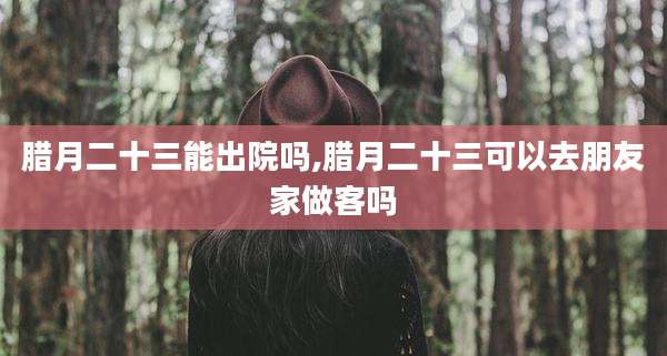 腊月二十三能出院吗,腊月二十三可以去朋友家做客吗