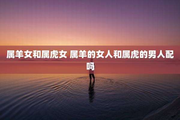 属羊女和属虎女 属羊的女人和属虎的男人配吗