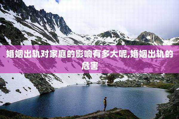 婚姻出轨对家庭的影响有多大呢,婚姻出轨的危害