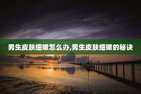 男生皮肤细嫩怎么办,男生皮肤细嫩的秘诀