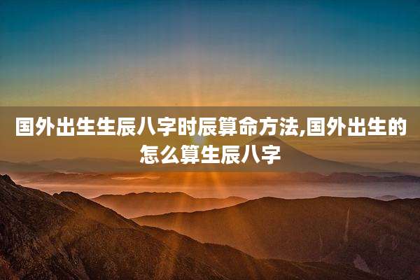 国外出生生辰八字时辰算命方法,国外出生的怎么算生辰八字
