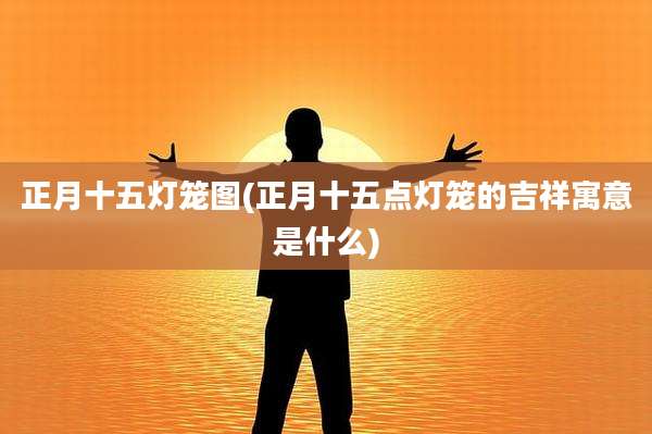 正月十五灯笼图(正月十五点灯笼的吉祥寓意是什么)