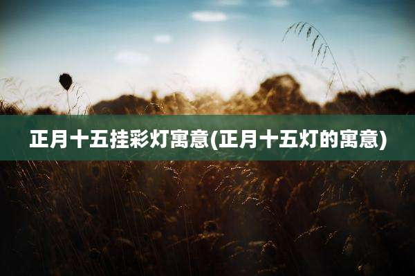 正月十五挂彩灯寓意(正月十五灯的寓意)