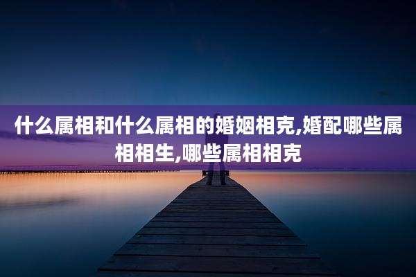 什么属相和什么属相的婚姻相克,婚配哪些属相相生,哪些属相相克