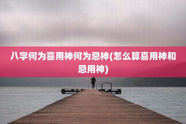 八字何为喜用神何为忌神(怎么算喜用神和忌用神)