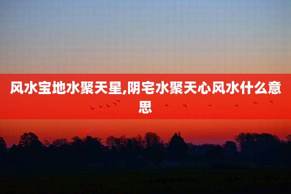 风水宝地水聚天星,阴宅水聚天心风水什么意思