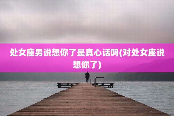 处女座男说想你了是真心话吗(对处女座说想你了)