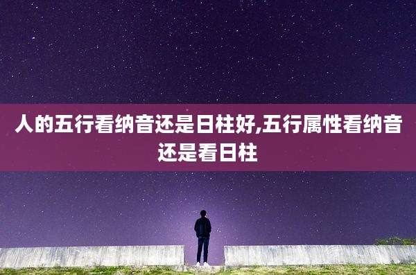 人的五行看纳音还是日柱好,五行属性看纳音还是看日柱