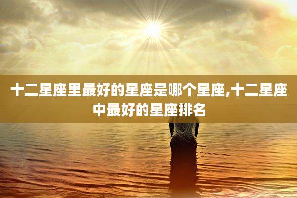 十二星座里最好的星座是哪个星座,十二星座中最好的星座排名