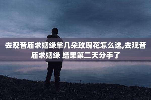 去观音庙求姻缘拿几朵玫瑰花怎么送,去观音庙求姻缘 结果第二天分手了