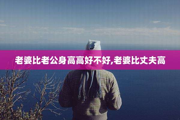 老婆比老公身高高好不好,老婆比丈夫高