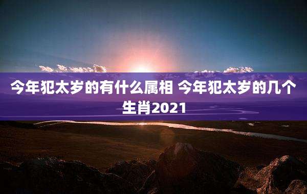 今年犯太岁的有什么属相 今年犯太岁的几个生肖2021