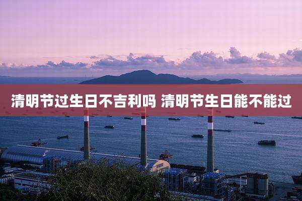 清明节过生日不吉利吗 清明节生日能不能过