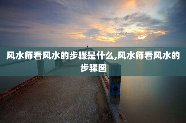 风水师看风水的步骤是什么,风水师看风水的步骤图
