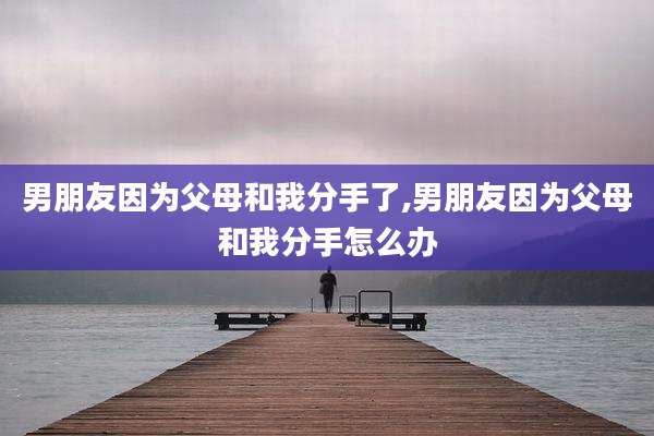 男朋友因为父母和我分手了,男朋友因为父母和我分手怎么办