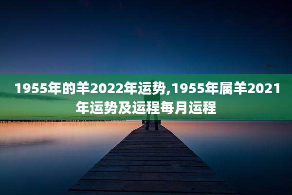 1955年的羊2022年运势,1955年属羊2021年运势及运程每月运程