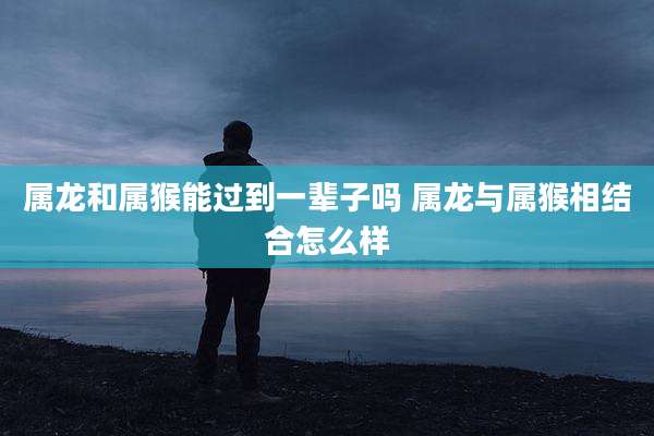 属龙和属猴能过到一辈子吗 属龙与属猴相结合怎么样