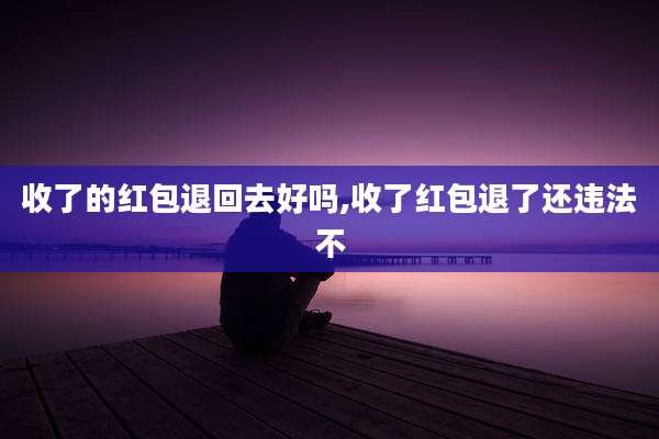 收了的红包退回去好吗,收了红包退了还违法不