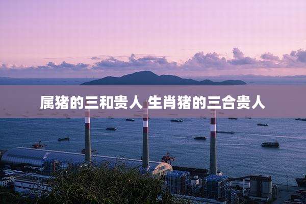 属猪的三和贵人 生肖猪的三合贵人