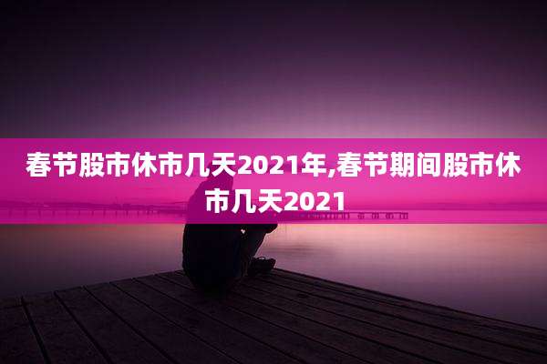春节股市休市几天2021年,春节期间股市休市几天2021