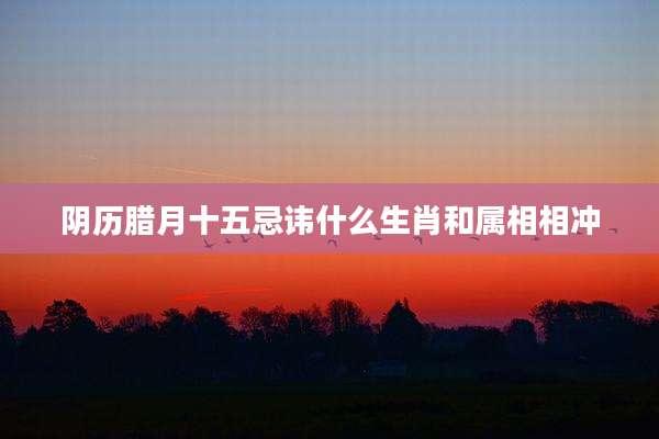 阴历腊月十五忌讳什么生肖和属相相冲