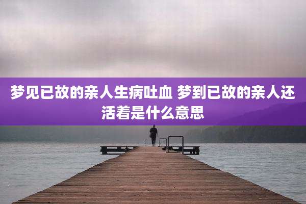 梦见已故的亲人生病吐血 梦到已故的亲人还活着是什么意思
