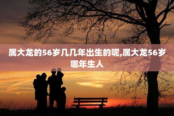 属大龙的56岁几几年出生的呢,属大龙56岁哪年生人
