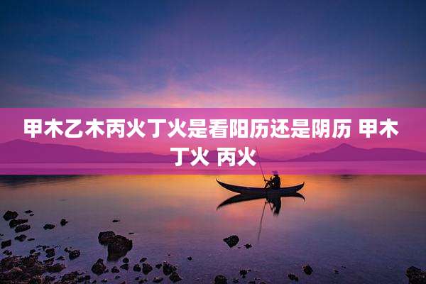 甲木乙木丙火丁火是看阳历还是阴历 甲木 丁火 丙火