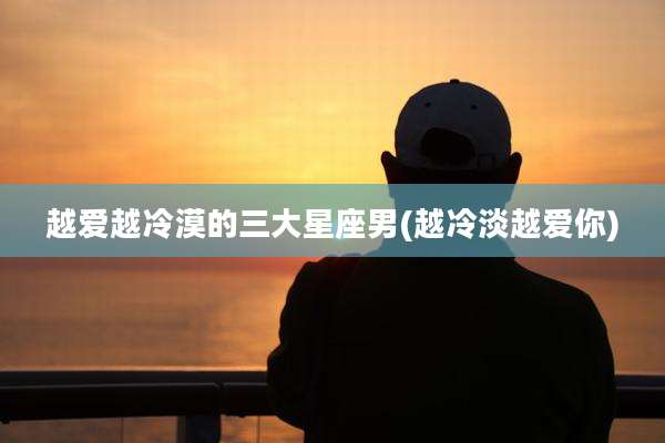 越爱越冷漠的三大星座男(越冷淡越爱你)