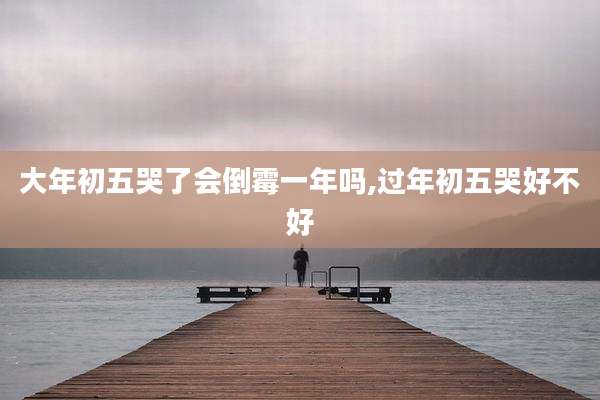 大年初五哭了会倒霉一年吗,过年初五哭好不好