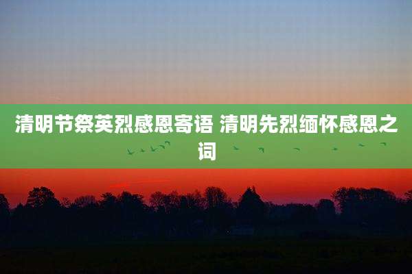 清明节祭英烈感恩寄语 清明先烈缅怀感恩之词