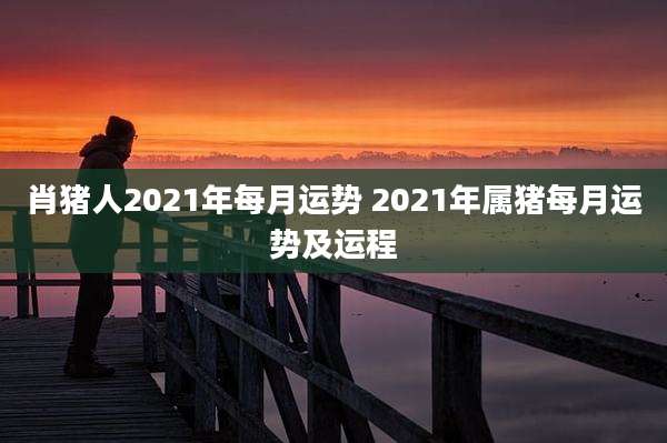 肖猪人2021年每月运势 2021年属猪每月运势及运程