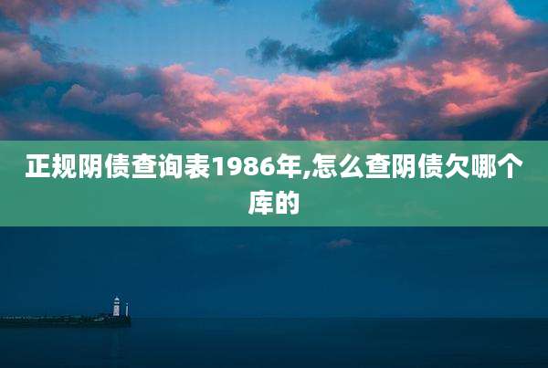 正规阴债查询表1986年,怎么查阴债欠哪个库的