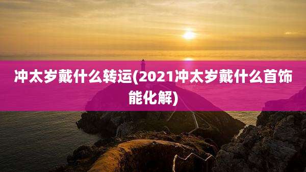 冲太岁戴什么转运(2021冲太岁戴什么首饰能化解)