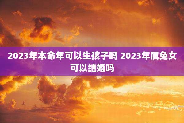 2023年本命年可以生孩子吗 2023年属兔女可以结婚吗