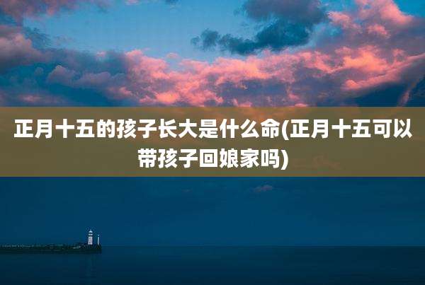 正月十五的孩子长大是什么命(正月十五可以带孩子回娘家吗)