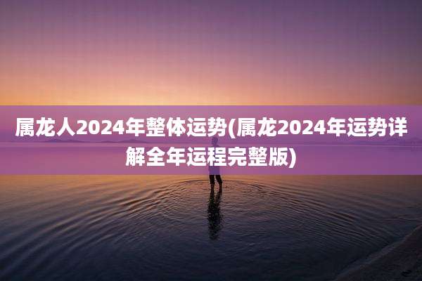 属龙人2024年整体运势(属龙2024年运势详解全年运程完整版)