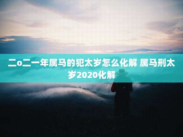 二o二一年属马的犯太岁怎么化解 属马刑太岁2020化解